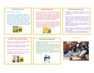 BIBLIOTECA ESCOLAR                                             BIBLIOTECA DE AULA                                      VINCULACIÓN CURRICULAR

El Comité de Lectura y Biblioteca:                             - Inicie las actividades en el salón de clases, todos los     - Investigue en el Catálogo Pedagógico y Guías
                                                                 días, leyendo en voz alta 15 minutos, un libro                Articuladoras de Materiales Educativos, qué es la
 - Crea un semanario de actividades, por ejemplo:                previamente seleccionado preparado para compartir             Protección Civil.
   Martes organiza visitas guiadas por la biblioteca y da        con los alumnos. Esta actividad se realizará durante
   a conocer su reglamento y condiciones de uso;                 todo el ciclo escolar. Se sugiere la categoría Cuentos      - Busque en la Guía de Materiales para la Formación
   Miércoles hace una presentación de libros; Jueves             de Humor uno de ellos es: El Enmascarado de Lata de           Cívica y Ética de Primaria, en los acervos de la
   realiza el Círculo de lectores; Viernes forma usuarios,       Vivian Mansour en la Biblioteca Escolar 2006.                 biblioteca escolar y en la de la biblioteca de aula,
   dinamiza el préstamo y búsquedas documentales.                                                                              textos asociados con los temas previamente
 - Da a conocer el plan de actividades semanal de la           - Haga un listado de los libros que integran el plan de         investigados.
   biblioteca a escuelas cercanas de preescolar, primaria        lectura en voz alta y preséntela al grupo; los alumnos        Sugerimos: Planeta Tierra: Riesgos Geológicos y
   y secundaria, los invita a participar en las actividades.     tienen la opción de sugerir otros títulos. Otra opción es     Desastres Naturales de Sergio Almazán Esqueda en la
                                                                 la lectura por entregas en la que cada sesión se lee un       Biblioteca de Aula 2009.
                                                                 capitulo o sección del libro hasta terminarlo.
                                                                                                                             - Consulte la página electrónica del portal infantil del
                                                                                                                               Centro Nacional de Prevención de Desastres
                                                                                                                               (CENAPRED).
                                                                                                                               http://portal.proteccioncivil.gob.mx/infantil/index.htm 




                                                                                                                                               ENERO, 2013
      LECTURA Y ESCRITURA EN FAMILIA                                    OTROS ESPACIOS PARA LEER

 - Busquen en la biblioteca libros que presenten               - Investiguen en diccionarios y enciclopedias quien es
   diferentes tipos de familia para ser leídos.                  Wolfgang Amadeus Mozart.
                                                               - Escriban el guion de un programa de radio para ser
 - Identifiquen y escriban las características personales        transmitido durante el refrigerio, donde hablen sobre la
   de cada uno de los integrantes de la familia.                 vida y obra de Mozart. A su vez, busquen y transmitan
                                                                 algunas de sus obras musicales para que sean
 - Elaboren su retrato familiar, a manera de caricatura          escuchadas en toda la comunidad escolar.
                                                               - Preparen diferentes carteles que muestren episodios de
 - Convoquen a otros miembros de la familia para                 la vida del músico Mozart y expónganlos en el patio
   compartirles sus retratos y características.                  de la escuela.
 