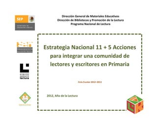 Dirección General de Materiales Educativos
             Dirección de Bibliotecas y Promoción de la Lectura 
                       Programa Nacional de Lectura 



                                        

    Estrategia Nacional 11 + 5 Acciones 
       para integrar una comunidad de 
       lectores y escritores en Primaria 
                                        
                                         
                                         
                            Ciclo Escolar 2012–2013 
                                        

      
     2012, Año de la Lectura 
 
 