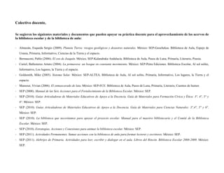 Colectivo docente,

Se sugieren los siguientes materiales y documentos que pueden apoyar su práctica docente para el aprovechamiento de los acervos de
la biblioteca escolar y de la biblioteca de aula:

‐ Almazán, Esqueda Sergio (2009). Planeta Tierra: riesgos geológicos y desastres naturales. México: SEP-Geochekas. Biblioteca de Aula, Espejo de
   Urania, Primaria, Informativo, Ciencias de la Tierra y el espacio.
‐ Bernasconi, Pablo (2006). El zoo de Joaquín. México, SEP-Kalandraka Andalucía. Biblioteca de Aula, Pasos de Luna, Primaria, Literario, Poesía.
‐ Curiel, Ballesteros Arturo (2004). La primavera: un bosque en constante movimiento. México: SEP-Petra Ediciones. Biblioteca Escolar, Al sol solito,
   Informativo, Los lugares, la Tierra y el espacio.
‐ Goldsmith, Mike (2005). Sistema Solar. México: SEP-ALTEA. Biblioteca de Aula, Al sol solito, Primaria, Informativo, Los lugares, la Tierra y el
   espacio.
‐ Mansour, Vivian (2006). El enmascarado de lata. México: SEP-FCE. Biblioteca de Aula, Pasos de Luna, Primaria, Literario, Cuentos de humor.
‐ SEP (2008). Manual de las Seis Acciones para el Fortalecimiento de la Biblioteca Escolar. México: SEP.
‐ SEP (2010). Guías Articuladoras de Materiales Educativos de Apoyo a la Docencia. Guía de Materiales para Formación Cívica y Ética: 3°, 4°, 5° y
   6°. México: SEP.
‐ SEP (2010). Guías Articuladoras de Materiales Educativos de Apoyo a la Docencia. Guía de Materiales para Ciencias Naturales: 3°,4°, 5° y 6°.
   México: SEP.
‐ SEP (2010). La biblioteca que necesitamos para apoyar el proyecto escolar. Manual para el maestro bibliotecario y el Comité de la Biblioteca
   Escolar. México: SEP.
‐ SEP (2010). Estrategias, Acciones y Conexiones para animar la biblioteca escolar. México: SEP.
‐ SEP (2011). Actividades Permanentes. Sumar acciones con la biblioteca de aula para formar lectores y escritores. México: SEP.
‐ SEP (2011). Alebrijes de Primaria. Actividades para leer, escribir y dialogar en el aula. Libros del Rincón. Biblioteca Escolar 2008-2009. México:
   SEP.
 