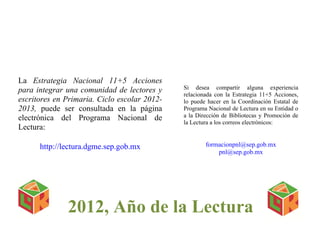 La Estrategia Nacional 11+5 Acciones
para integrar una comunidad de lectores y     Si desea compartir alguna experiencia
                                              relacionada con la Estrategia 11+5 Acciones,
escritores en Primaria. Ciclo escolar 2012-   lo puede hacer en la Coordinación Estatal de
2013, puede ser consultada en la página       Programa Nacional de Lectura en su Entidad o
electrónica del Programa Nacional de          a la Dirección de Bibliotecas y Promoción de
                                              la Lectura a los correos electrónicos:
Lectura:

      http://lectura.dgme.sep.gob.mx                  formacionpnl@sep.gob.mx
                                                          pnl@sep.gob.mx




              2012, Año de la Lectura
 