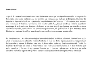 Presentación


A partir de conocer los testimonios de los colectivos escolares que han logrado desarrollar su proyecto de
biblioteca como parte sustantiva de las acciones de formación de lectores, el Programa Nacional de
Lectura ha sistematizado dichas experiencias integrándolas en la Estrategia 11+5 Acciones para integrar
una comunidad de lectores y escritores, ciclo escolar 2012-2013, la cual se ofrece como un calendario
orientador de actividades de fomento a la lectura y escritura, con el propósito de que sean los propios
colectivos escolares, considerando sus condiciones particulares, los que decidan su plan de trabajo de la
biblioteca, a partir de identificar las actividades que pueden comprometerse a desarrollar.


La Estrategia 11+5 Acciones para integrar una comunidad de lectores y escritores, ciclo escolar 2012-
2013, se caracteriza por señalar las responsabilidades de cada una de las figuras educativas para garantizar
la instalación y uso de la biblioteca escolar; la integración, registro y funcionamiento del Comité de
Lectura y Biblioteca; así como, la promoción de las 5 Actividades Permanentes en el Aula mínimas que
debe garantizar el docente frente a grupo. Además, en el presente ciclo escolar, se invita a que cada
colectivo escolar dé seguimiento y evalúe las actividades que desarrolla en su proyecto de biblioteca.
 