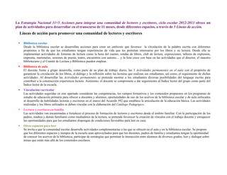 La Estrategia Nacional 11+5 Acciones para integrar una comunidad de lectores y escritores, ciclo escolar 2012-2013 ofrece un
plan de actividades para desarrollar en el transcurso de 11 meses, desde diferentes espacios, a través de 5 Líneas de acción.
  Líneas de acción para promover una comunidad de lectores y escritores

    Biblioteca escolar
     Desde la biblioteca escolar se desarrollan acciones para crear un ambiente que favorece la circulación de la palabra escrita con diferentes
     propósitos a fin de que los estudiantes tengan experiencias de vida que les permitan interesarse por los libros y su lectura. Desde ella se
     implementan actividades de fomento de lectura como la hora del cuento, rondas de libros, club de lectura, exposiciones, talleres de expresión,
     imprenta, marionetas, sesiones de poesía, teatro, encuentros con autores… y la lista crece con base en las actividades que el director, el maestro
     bibliotecario y el Comité de Lectura y Biblioteca pueden emplear.
    Biblioteca de aula
     El docente frente a grupo desarrolla, como parte de su plan de trabajo diario, las 5 Actividades permanentes en el aula con el propósito de
     garantizar la circulación de los libros, el diálogo y la reflexión sobre las lecturas que realizan sus estudiantes; así como, el seguimiento de dichas
     actividades. Al desarrollar las Actividades permanentes se pretende mostrar a los estudiantes diversas posibilidades del lenguaje escrito para
     contribuir a la construcción experiencia lectora. Asimismo, el docente se compromete a dar seguimiento al Índice lector del grupo como parte del
     Índice lector de la escuela.
    Vinculación curricular
     Las actividades sugeridas en este apartado consideran las competencias, los campos formativos y los contenidos propuestos en los programas de
     estudio de educación primaria para ofrecer a docentes y alumnos, oportunidades de uso de los acervos de la biblioteca escolar y de aula enfocados
     al desarrollo de habilidades lectoras y escritoras en el marco del Acuerdo 592 que establece la articulación de la educación básica. Las actividades
     realizadas y los libros utilizados se deben vincular con la elaboración del Catálogo Pedagógico.
    Lectura y escritura en familia
     Las actividades van encaminadas a fortalecer el proceso de formación de lectores y escritores desde el ámbito familiar. Con la participación de los
     padres, madres y demás familiares como mediadores de la lectura, se pretende favorecer la creación de vínculos con el trabajo docente y enriquecer
     las oportunidades para que los estudiantes dispongan de condiciones favorables para leer en casa.
    Otros espacios para leer
     Se invita a que la comunidad escolar desarrolle actividades complementarias a las que se ofrecen en el aula y en la biblioteca escolar. Se propone
     que los diferentes espacios y tiempos de la escuela sean aprovechados para que los docentes, padres de familia y estudiantes tengan la oportunidad
     de conocer los acervos de la biblioteca, participar de estrategias que permitan la interacción entre alumnos de diversos grados, leer y dialogar sobre
     temas que están más allá de los contenidos escolares.
 