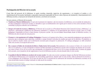Participación del Director de la escuela
Como líder del proyecto de la biblioteca, es quién coordina, desarrolla, supervisa, da seguimiento, y es receptivo al cambio y a la
transformación de la escuela, facilitando y apoyando al personal responsable de llevar a cabo el proceso de instalación y funcionamiento de la
biblioteca escolar y el proyecto de formación de lectores y escritores en la escuela.

En este contexto, el Director de la escuela:
 Nombra un Maestro bibliotecario. El cual será el promotor de impulsar y dar movimiento a la biblioteca, con un sentido de mediación y
  de apoyo pedagógico al proyecto escolar. Lo deseable es que su nombramiento esté vigente por lo menos en tres ciclos escolares a fin de
  consolidar el proyecto educativo de la biblioteca.

 Integra el Comité de Lectura y Biblioteca. El Director de la escuela es el Presidente Honorario del Comité de Lectura y Biblioteca1, su
  presencia y participación establecerá una diferencia cuantitativa y cualitativa en la participación del colectivo escolar, pues es el líder
  pedagógico responsable de llevar a buen término el proyecto escolar. Así, las actividades desarrolladas desde la biblioteca escolar y la
  biblioteca de aula son parte de este proyecto.

 Promueve y da seguimiento al Catálogo Pedagógico. Consiste en el registro de los libros y otros materiales pedagógicos que apoyan los
  proyectos que se proponen para cada tema, contenido o campo formativo del plan de estudios por parte de los docentes. El propósito es
  que el colectivo escolar cuente con la información necesaria para enriquecer su planeación. El catálogo pedagógico se debe actualizar
  cada ciclo escolar a la recepción del acervo.

   Da a conocer el Índice de circulación de libros e Índice lector de la escuela. Mensualmente se da a conocer el Índice de circulación de
    libros de la biblioteca, el cual corresponde al número de libros prestados en la biblioteca escolar entre el número de alumnos de la escuela.
    Así como el Índice lector de la escuela, que corresponde a la sumatoria del Índice lector de los grupos dividido entre el número de grupos
    de la escuela, con el propósito de dar seguimiento al uso de la biblioteca escolar y de aula durante todo el ciclo escolar.

 Consolida la Red de bibliotecas escolares de la zona escolar. En cada zona escolar se propone integrar una Red de bibliotecas escolares
    y de Maestros bibliotecarios con el propósito de intercambiar experiencias, durante todo el ciclo escolar, sobre la formación de lectores y
    el uso pedagógico de la biblioteca. En el mes de junio de 2013 se promoverá la realización del encuentro de bibliotecas escolares en la
    zona escolar para mostrar el trabajo realizado en cada una de las escuelas.
                                               
1
 Para integrar el Comité de Lectura y Biblioteca consulte el Manual de las 6eis acciones para el fortalecimiento de la biblioteca escolar en la página electrónica del Programa Nacional de Lectura:
http://lectura.dgme.sep.gob.mx/fya_rdo_00.php 
 