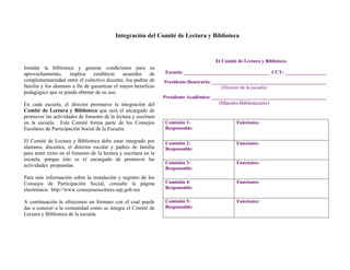 Integración del Comité de Lectura y Biblioteca



                                                                                       El Comité de Lectura y Biblioteca
Instalar la biblioteca y generar condiciones para su
aprovechamiento,    implica     establecer    acuerdos    de      Escuela: ___________________________________ CCT: _________________
complementariedad entre el colectivo docente, los padres de      Presidente Honorario: _______________________________________________
familia y los alumnos a fin de garantizar el mayor beneficio                               (Director de la escuela)
pedagógico que se pueda obtener de su uso.
                                                                 Presidente Académico: _______________________________________________
En cada escuela, el director promueve la integración del                                (Maestro Bibliotecario)
Comité de Lectura y Biblioteca que será el encargado de
promover las actividades de fomento de la lectura y escritura
en la escuela.   Este Comité forma parte de los Consejos         Comisión 1:                    Funciones:
Escolares de Participación Social de la Escuela.                 Responsable:

El Comité de Lectura y Biblioteca debe estar integrado por       Comisión 2:                    Funciones:
alumnos, docentes, el director escolar y padres de familia       Responsable:
para tener éxito en el fomento de la lectura y escritura en la
escuela, porque éste es el encargado de promover las
                                                                 Comisión 3:                    Funciones:
actividades propuestas.
                                                                 Responsable:
Para más información sobre la instalación y registro de los
Consejos de Participación Social, consulte la página             Comisión 4:                    Funciones:
electrónica: http://www.consejosescolares.sep.gob.mx             Responsable:

A continuación le ofrecemos un formato con el cual puede         Comisión 5:                    Funciones:
dar a conocer a la comunidad como se integra el Comité de        Responsable:
Lectura y Biblioteca de la escuela.
 