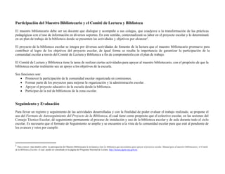Participación del Maestro Bibliotecario y el Comité de Lectura y Biblioteca
El maestro bibliotecario debe ser un docente que dialogue y acompañe a sus colegas, que coadyuve a la transformación de las prácticas
pedagógicas con el uso de información en diversos soportes. En este sentido, contextualizará su labor en el proyecto escolar y lo determinará
en un plan de trabajo de la biblioteca donde se presenten las actividades y objetivos por alcanzar2.

El proyecto de la biblioteca escolar se integra por diversas actividades de fomento de la lectura que el maestro bibliotecario promueve para
contribuir al logro de los objetivos del proyecto escolar, de igual forma se resalta la importancia de garantizar la participación de la
comunidad escolar a través del Comité de Lectura y Biblioteca a fin de comprometerla con el plan de trabajo.

El Comité de Lectura y Biblioteca tiene la tarea de realizar ciertas actividades para apoyar al maestro bibliotecario, con el propósito de que la
biblioteca escolar realmente sea un apoyo a los objetivos de la escuela.

Sus funciones son:
    Promover la participación de la comunidad escolar organizada en comisiones.
    Formar parte de los proyectos para mejorar la organización y la administración escolar.
    Apoyar el proyecto educativo de la escuela desde la biblioteca.
    Participar de la red de bibliotecas de la zona escolar.


Seguimiento y Evaluación
Para llevar un registro y seguimiento de las actividades desarrolladas y con la finalidad de poder evaluar el trabajo realizado, se propone el
uso del Formato de Autoseguimiento del Proyecto de la Biblioteca, el cual tiene como propósito que el colectivo escolar, en las sesiones del
Consejo Técnico Escolar, dé seguimiento permanente al proceso de instalación y uso de la biblioteca escolar y de aula durante todo el ciclo
escolar. Es necesario que el formato de Seguimiento se amplíe y se encuentre a la vista de la comunidad escolar para que esté al pendiente de
los avances y retos por cumplir.



                                               
2
   Para conocer más detalles sobre la participación del Maestro Bibliotecario le invitamos a leer La biblioteca que necesitamos para apoyar el proyecto escolar. Manual para el maestro bibliotecario y el Comité
de la Biblioteca Escolar, el cual puede ser consultado en la página del Programa Nacional de Lectura http://lectura.dgme.sep.gob.mx
 
