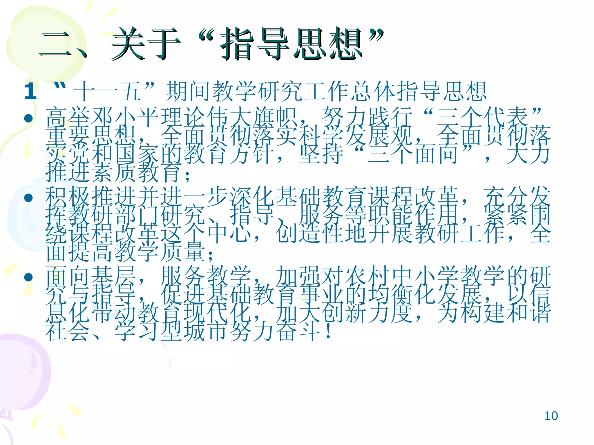 二、关于“指导思想”  1  “ 十一五”期间教学研究工作总体指导思想   高举邓小平理论伟大旗帜，努力践行“三个代表”重要思想，全面贯彻落实科学发展观，全面贯彻落实党和国家的教育方针，坚持“三个面向”，大力推进素质教育； 积极推进并进一步深化基础教育课程改革，充分发挥教研部门研究、指导、服务等职能作用，紧紧围绕课程改革这个中心，创造性地开展教研工作，全面提高教学质量； 面向基层，服务教学，加强对农村中小学教学的研究与指导，促进基础教育事业的均衡化发展，以信息化带动教育现代化，加大创新力度，为构建和谐社会、学习型城市努力奋斗！  