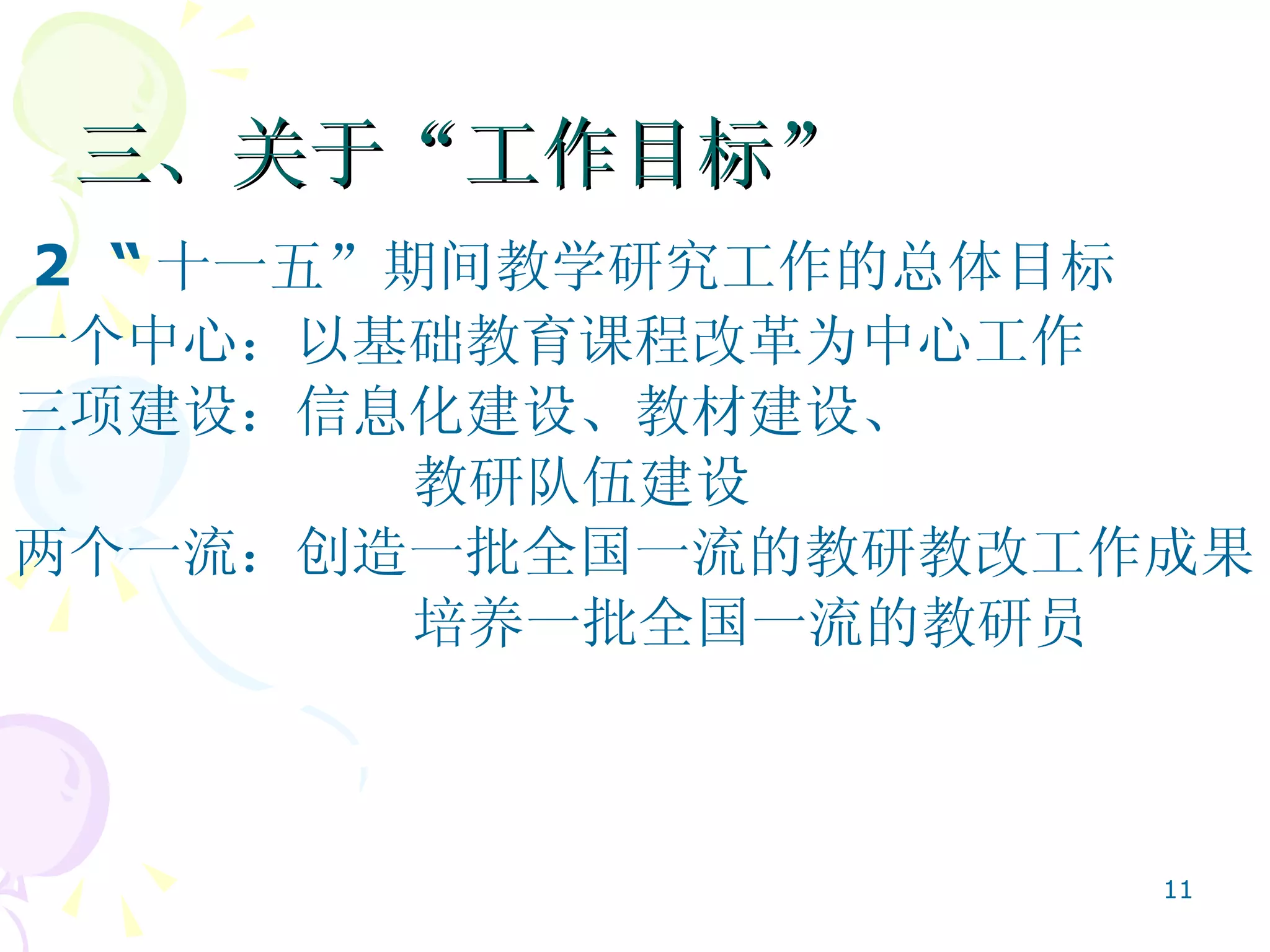 三、关于“工作目标”  2  “ 十一五”期间教学研究工作的总体目标   一个中心：以基础教育课程改革为中心工作 三项建设：信息化建设、教材建设、 教研队伍建设 两个一流：创造一批全国一流的教研教改工作成果 培养一批全国一流的教研员  