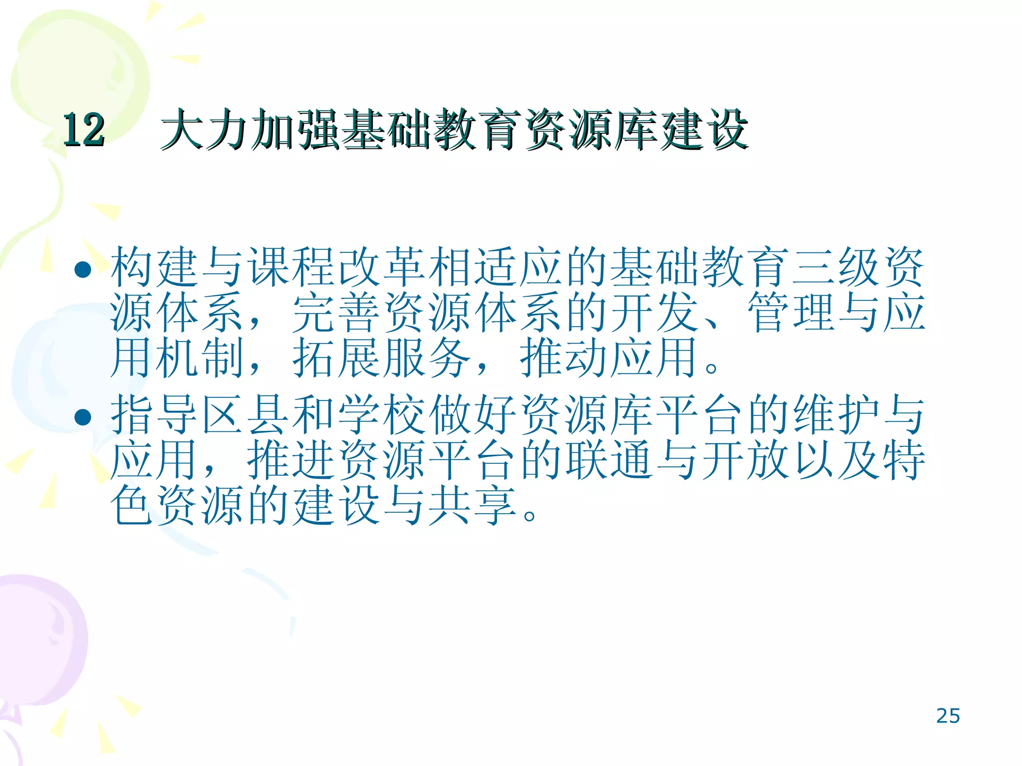 12  大力加强基础教育资源库建设   构建与课程改革相适应的基础教育三级资源体系，完善资源体系的开发、管理与应用机制，拓展服务，推动应用。 指导区县和学校做好资源库平台的维护与应用，推进资源平台的联通与开放以及特色资源的建设与共享。 