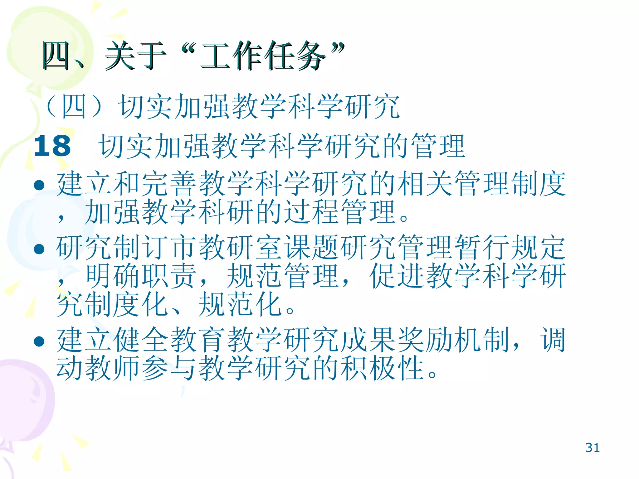 四、关于“工作任务” （四）切实加强教学科学研究  18  切实加强教学科学研究的管理   建立和完善教学科学研究的相关管理制度，加强教学科研的过程管理。 研究制订市教研室课题研究管理暂行规定，明确职责，规范管理，促进教学科学研究制度化、规范化。 建立健全教育教学研究成果奖励机制，调动教师参与教学研究的积极性。  