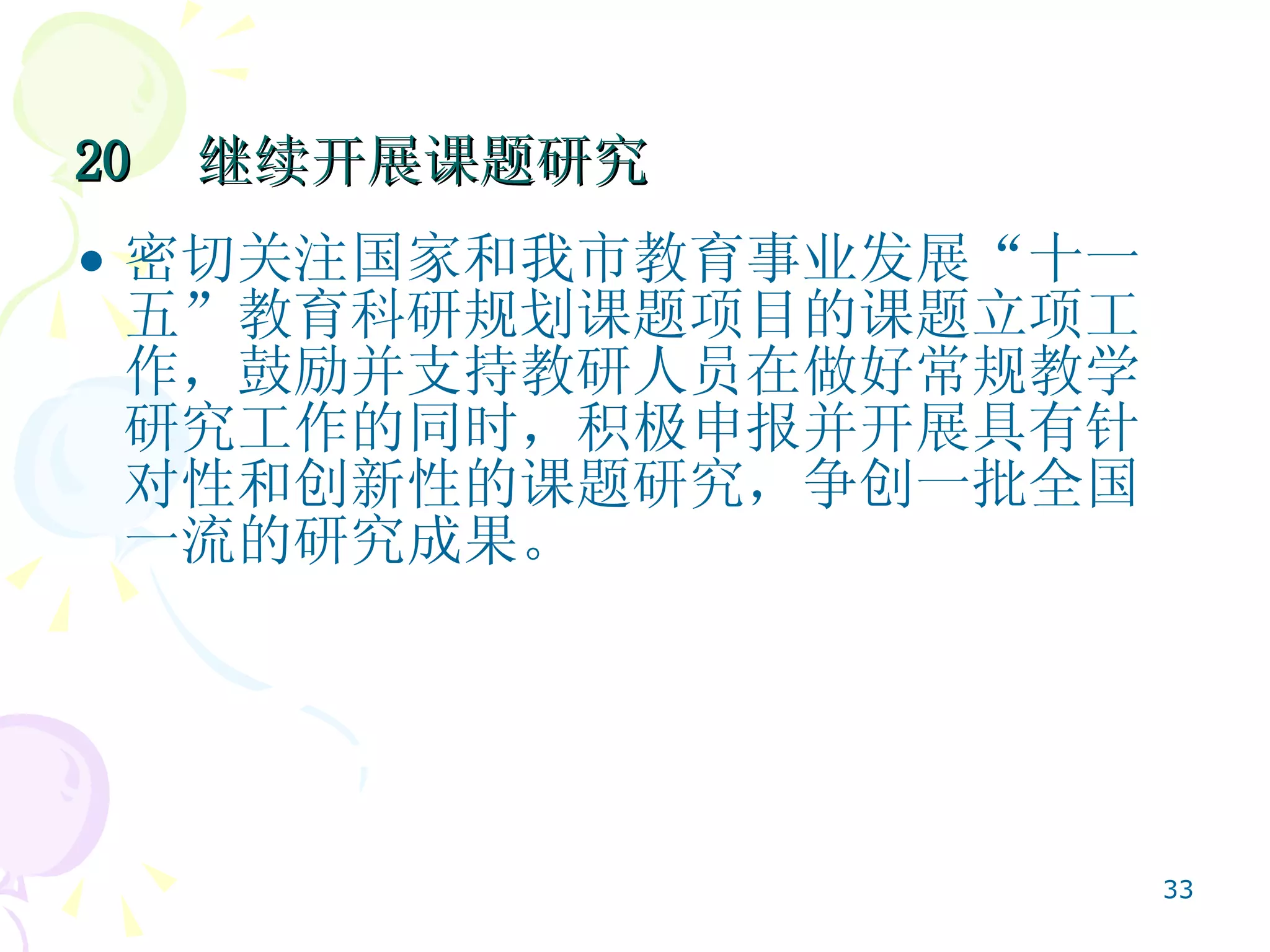 20  继续开展课题研究   密切关注国家和我市教育事业发展“十一五”教育科研规划课题项目的课题立项工作，鼓励并支持教研人员在做好常规教学研究工作的同时，积极申报并开展具有针对性和创新性的课题研究，争创一批全国一流的研究成果。  