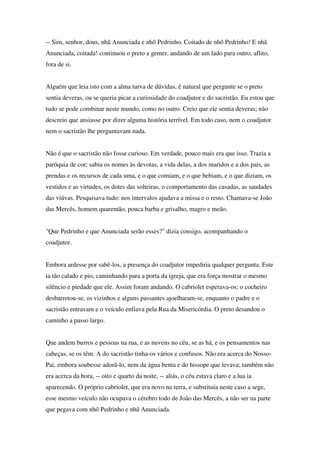 -- Sim, senhor, dous, nhã Anunciada e nhô Pedrinho. Coitado de nhô Pedrinho! E nhã
Anunciada, coitada! continuou o preto a gemer, andando de um lado para outro, aflito,
fora de si.


Alguém que leia isto com a alma turva de dúvidas, é natural que pergunte se o preto
sentia deveras, ou se queria picar a curiosidade do coadjutor e do sacristão. Eu estou que
tudo se pode combinar neste mundo, como no outro. Creio que ele sentia deveras; não
descreio que ansiasse por dizer alguma história terrível. Em todo caso, nem o coadjutor
nem o sacristão lhe perguntavam nada.


Não é que o sacristão não fosse curioso. Em verdade, pouco mais era que isso. Trazia a
paróquia de cor; sabia os nomes às devotas, a vida delas, a dos maridos e a dos pais, as
prendas e os recursos de cada uma, e o que comiam, e o que bebiam, e o que diziam, os
vestidos e as virtudes, os dotes das solteiras, o comportamento das casadas, as saudades
das viúvas. Pesquisava tudo: nos intervalos ajudava a missa e o resto. Chamava-se João
das Mercês, homem quarentão, pouca barba e grisalho, magro e meão.


"Que Pedrinho e que Anunciada serão esses?" dizia consigo, acompanhando o
coadjutor.


Embora ardesse por sabê-los, a presença do coadjutor impediria qualquer pergunta. Este
ia tão calado e pio, caminhando para a porta da igreja, que era força mostrar o mesmo
silêncio e piedade que ele. Assim foram andando. O cabriolet esperava-os; o cocheiro
desbarretou-se, os vizinhos e alguns passantes ajoelharam-se, enquanto o padre e o
sacristão entravam e o veículo enfiava pela Rua da Misericórdia. O preto desandou o
caminho a passo largo.


Que andem burros e pessoas na rua, e as nuvens no céu, se as há, e os pensamentos nas
cabeças, se os têm. A do sacristão tinha-os vários e confusos. Não era acerca do Nosso-
Pai, embora soubesse adorá-lo, nem da água benta e do hissope que levava; também não
era acerca da hora, -- oito e quarto da noite, -- aliás, o céu estava claro e a lua ia
aparecendo. O próprio cabriolet, que era novo na terra, e substituía neste caso a sege,
esse mesmo veículo não ocupava o cérebro todo de João das Mercês, a não ser na parte
que pegava com nhô Pedrinho e nhã Anunciada.
 