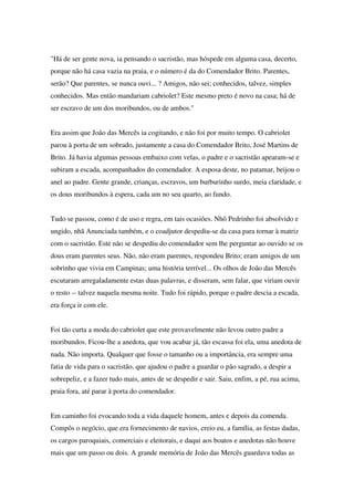 "Há de ser gente nova, ia pensando o sacristão, mas hóspede em alguma casa, decerto,
porque não há casa vazia na praia, e o número é da do Comendador Brito. Parentes,
serão? Que parentes, se nunca ouvi... ? Amigos, não sei; conhecidos, talvez, simples
conhecidos. Mas então mandariam cabriolet? Este mesmo preto é novo na casa; há de
ser escravo de um dos moribundos, ou de ambos."


Era assim que João das Mercês ia cogitando, e não foi por muito tempo. O cabriolet
parou à porta de um sobrado, justamente a casa do Comendador Brito, José Martins de
Brito. Já havia algumas pessoas embaixo com velas, o padre e o sacristão apearam-se e
subiram a escada, acompanhados do comendador. A esposa deste, no patamar, beijou o
anel ao padre. Gente grande, crianças, escravos, um burburinho surdo, meia claridade, e
os dous moribundos à espera, cada um no seu quarto, ao fundo.


Tudo se passou, como é de uso e regra, em tais ocasiões. Nhô Pedrinho foi absolvido e
ungido, nhã Anunciada também, e o coadjutor despediu-se da casa para tornar à matriz
com o sacristão. Este não se despediu do comendador sem lhe perguntar ao ouvido se os
dous eram parentes seus. Não, não eram parentes, respondeu Brito; eram amigos de um
sobrinho que vivia em Campinas; uma história terrível... Os olhos de João das Mercês
escutaram arregaladamente estas duas palavras, e disseram, sem falar, que viriam ouvir
o resto -- talvez naquela mesma noite. Tudo foi rápido, porque o padre descia a escada,
era força ir com ele.


Foi tão curta a moda do cabriolet que este provavelmente não levou outro padre a
moribundos. Ficou-lhe a anedota, que vou acabar já, tão escassa foi ela, uma anedota de
nada. Não importa. Qualquer que fosse o tamanho ou a importância, era sempre uma
fatia de vida para o sacristão, que ajudou o padre a guardar o pão sagrado, a despir a
sobrepeliz, e a fazer tudo mais, antes de se despedir e sair. Saiu, enfim, a pé, rua acima,
praia fora, até parar à porta do comendador.


Em caminho foi evocando toda a vida daquele homem, antes e depois da comenda.
Compôs o negócio, que era fornecimento de navios, creio eu, a família, as festas dadas,
os cargos paroquiais, comerciais e eleitorais, e daqui aos boatos e anedotas não houve
mais que um passo ou dois. A grande memória de João das Mercês guardava todas as
 