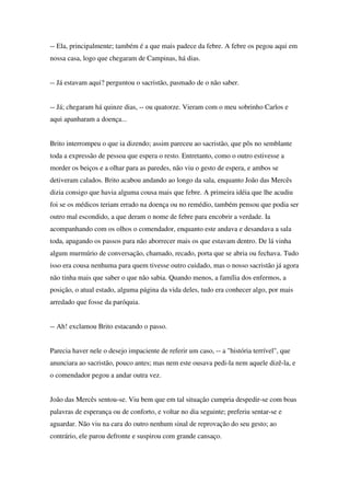 -- Ela, principalmente; também é a que mais padece da febre. A febre os pegou aqui em
nossa casa, logo que chegaram de Campinas, há dias.


-- Já estavam aqui? perguntou o sacristão, pasmado de o não saber.


-- Já; chegaram há quinze dias, -- ou quatorze. Vieram com o meu sobrinho Carlos e
aqui apanharam a doença...


Brito interrompeu o que ia dizendo; assim pareceu ao sacristão, que pôs no semblante
toda a expressão de pessoa que espera o resto. Entretanto, como o outro estivesse a
morder os beiços e a olhar para as paredes, não viu o gesto de espera, e ambos se
detiveram calados. Brito acabou andando ao longo da sala, enquanto João das Mercês
dizia consigo que havia alguma cousa mais que febre. A primeira idéia que lhe acudiu
foi se os médicos teriam errado na doença ou no remédio, também pensou que podia ser
outro mal escondido, a que deram o nome de febre para encobrir a verdade. Ia
acompanhando com os olhos o comendador, enquanto este andava e desandava a sala
toda, apagando os passos para não aborrecer mais os que estavam dentro. De lá vinha
algum murmúrio de conversação, chamado, recado, porta que se abria ou fechava. Tudo
isso era cousa nenhuma para quem tivesse outro cuidado, mas o nosso sacristão já agora
não tinha mais que saber o que não sabia. Quando menos, a família dos enfermos, a
posição, o atual estado, alguma página da vida deles, tudo era conhecer algo, por mais
arredado que fosse da paróquia.


-- Ah! exclamou Brito estacando o passo.


Parecia haver nele o desejo impaciente de referir um caso, -- a "história terrível", que
anunciara ao sacristão, pouco antes; mas nem este ousava pedi-la nem aquele dizê-la, e
o comendador pegou a andar outra vez.


João das Mercês sentou-se. Viu bem que em tal situação cumpria despedir-se com boas
palavras de esperança ou de conforto, e voltar no dia seguinte; preferiu sentar-se e
aguardar. Não viu na cara do outro nenhum sinal de reprovação do seu gesto; ao
contrário, ele parou defronte e suspirou com grande cansaço.
 