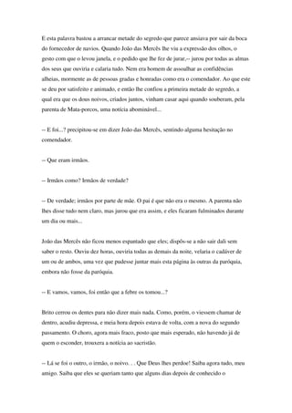 E esta palavra bastou a arrancar metade do segredo que parece ansiava por sair da boca
do fornecedor de navios. Quando João das Mercês lhe viu a expressão dos olhos, o
gesto com que o levou janela, e o pedido que lhe fez de jurar,-- jurou por todas as almas
dos seus que ouviria e calaria tudo. Nem era homem de assoalhar as confidências
alheias, mormente as de pessoas gradas e honradas como era o comendador. Ao que este
se deu por satisfeito e animado, e então lhe confiou a primeira metade do segredo, a
qual era que os dous noivos, criados juntos, vinham casar aqui quando souberam, pela
parenta de Mata-porcos, uma notícia abominável...


-- E foi...? precipitou-se em dizer João das Mercês, sentindo alguma hesitação no
comendador.


-- Que eram irmãos.


-- Irmãos como? Irmãos de verdade?


-- De verdade; irmãos por parte de mãe. O pai é que não era o mesmo. A parenta não
lhes disse tudo nem claro, mas jurou que era assim, e eles ficaram fulminados durante
um dia ou mais...


João das Mercês não ficou menos espantado que eles; dispôs-se a não sair dali sem
saber o resto. Ouviu dez horas, ouviria todas as demais da noite, velaria o cadáver de
um ou de ambos, uma vez que pudesse juntar mais esta página às outras da paróquia,
embora não fosse da paróquia.


-- E vamos, vamos, foi então que a febre os tomou...?


Brito cerrou os dentes para não dizer mais nada. Como, porém, o viessem chamar de
dentro, acudiu depressa, e meia hora depois estava de volta, com a nova do segundo
passamento. O choro, agora mais fraco, posto que mais esperado, não havendo já de
quem o esconder, trouxera a notícia ao sacristão.


-- Lá se foi o outro, o irmão, o noivo. . . Que Deus lhes perdoe! Saiba agora tudo, meu
amigo. Saiba que eles se queriam tanto que alguns dias depois de conhecido o
 