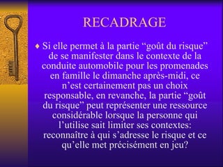 RECADRAGE Si elle permet à la partie “goût du risque” de se manifester dans le contexte de la conduite automobile pour les promenades en famille le dimanche après-midi, ce n’est certainement pas un choix responsable, en revanche, la partie “goût du risque” peut représenter une ressource considérable lorsque la personne qui l’utilise sait limiter ses contextes: reconnaître à qui s’adresse le risque et ce qu’elle met précisément en jeu? 