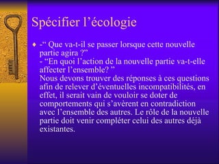 Spécifier l’écologie  -“ Que va-t-il se passer lorsque cette nouvelle partie agira ?” - “En quoi l’action de la nouvelle partie va-t-elle affecter l’ensemble? ” Nous devons trouver des réponses à ces questions afin de relever d’éventuelles incompatibilités, en effet, il serait vain de vouloir se doter de comportements qui s’avèrent en contradiction avec l’ensemble des autres. Le rôle de la nouvelle partie doit venir compléter celui des autres déjà existantes.  