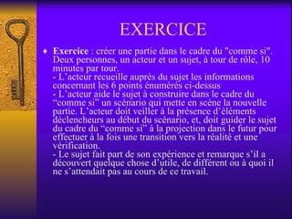 EXERCICE Exercice  : créer une partie dans le cadre du "comme si". Deux personnes, un acteur et un sujet, à tour de rôle, 10 minutes par tour. - L’acteur recueille auprès du sujet les informations concernant les 6 points énumérés ci-dessus - L’acteur aide le sujet à construire dans le cadre du “comme si” un scénario qui mette en scène la nouvelle partie. L’acteur doit veiller à la présence d’éléments déclencheurs au début du scénario, et, doit guider le sujet du cadre du “comme si” à la projection dans le futur pour effectuer à la fois une transition vers la réalité et une vérification. - Le sujet fait part de son expérience et remarque s’il a découvert quelque chose d’utile, de différent ou à quoi il ne s’attendait pas au cours de ce travail. 