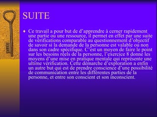SUITE Ce travail a pour but de d’apprendre à cerner rapidement une partie ou une ressource, il permet en effet par une suite de vérifications comparable au questionnement d’objectif de savoir si la demande de la personne est valable ou non dans son cadre spécifique. C’est un moyen de faire le point sur les besoins réels de la personne, l’exercice 8 donne les moyens d’une mise en pratique mentale qui représente une ultime vérification. Cette démarche d’exploration a enfin un autre but qui est de prendre conscience d’une possibilité de communication entre les différentes parties de la personne, et entre son conscient et son inconscient.  