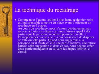 La technique du recadrage Comme nous l’avons souligné plus haut, ce dernier point est indispensable à mettre en place avant d’effectuer un recadrage en 6 étapes. Au cours du recadrage, nous n’avons généralement pas recours à toutes ces étapes car nous faisons appel à des parties que la personne reconnaît posséder en elle, à l’exception des cas où elle n’a pas conscience de disposer de telle ou telle partie. Quand nous suggérons à la personne qu’il existe en elle une partie créative, elle refuse parfois cette suggestion et dans ce cas, nous devons créer cette partie manquante en suivant les étapes définies ci-dessus. 