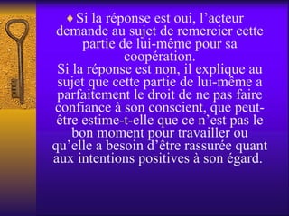 Si la réponse est oui, l’acteur demande au sujet de remercier cette partie de lui-même pour sa coopération. Si la réponse est non, il explique au sujet que cette partie de lui-même a parfaitement le droit de ne pas faire confiance à son conscient, que peut-être estime-t-elle que ce n’est pas le bon moment pour travailler ou qu’elle a besoin d’être rassurée quant aux intentions positives à son égard.  
