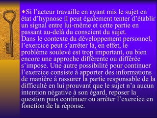 Si l’acteur travaille en ayant mis le sujet en état d’hypnose il peut également tenter d’établir un signal entre lui-même et cette partie en passant au-delà du conscient du sujet. Dans le contexte du développement personnel, l’exercice peut s’arrêter là, en effet, le problème soulevé est trop important, ou bien encore une approche différente ou différée s’impose. Une autre possibilité pour continuer l’exercice consiste à apporter des informations de manière à rassurer la partie responsable de la difficulté en lui prouvant que le sujet n’a aucun intention négative à son égard, reposer la question puis continuer ou arrêter l’exercice en fonction de la réponse.  