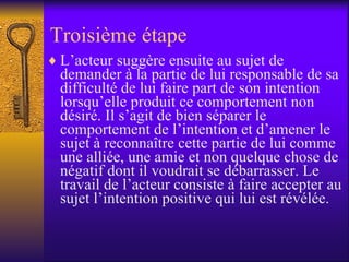 Troisième étape L’acteur suggère ensuite au sujet de demander à la partie de lui responsable de sa difficulté de lui faire part de son intention lorsqu’elle produit ce comportement non désiré. Il s’agit de bien séparer le comportement de l’intention et d’amener le sujet à reconnaître cette partie de lui comme une alliée, une amie et non quelque chose de négatif dont il voudrait se débarrasser. Le travail de l’acteur consiste à faire accepter au sujet l’intention positive qui lui est révélée.  