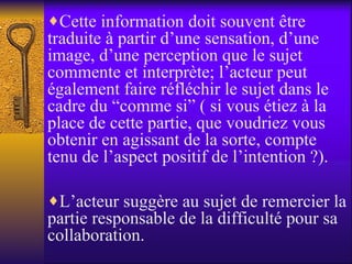 Cette information doit souvent être traduite à partir d’une sensation, d’une image, d’une perception que le sujet commente et interprète; l’acteur peut également faire réfléchir le sujet dans le cadre du “comme si” ( si vous étiez à la place de cette partie, que voudriez vous obtenir en agissant de la sorte, compte tenu de l’aspect positif de l’intention ?). L’acteur suggère au sujet de remercier la partie responsable de la difficulté pour sa collaboration. 