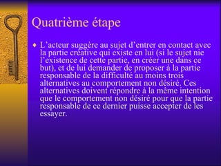 Quatrième étape L’acteur suggère au sujet d’entrer en contact avec la partie créative qui existe en lui (si le sujet nie l’existence de cette partie, en créer une dans ce but), et de lui demander de proposer à la partie responsable de la difficulté au moins trois alternatives au comportement non désiré. Ces alternatives doivent répondre à la même intention que le comportement non désiré pour que la partie responsable de ce dernier puisse accepter de les essayer.  