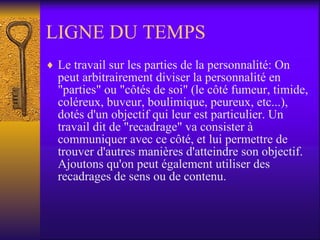 LIGNE DU TEMPS Le travail sur les parties de la personnalité: On peut arbitrairement diviser la personnalité en "parties" ou "côtés de soi" (le côté fumeur, timide, coléreux, buveur, boulimique, peureux, etc...), dotés d'un objectif qui leur est particulier. Un travail dit de "recadrage" va consister à communiquer avec ce côté, et lui permettre de trouver d'autres manières d'atteindre son objectif. Ajoutons qu'on peut également utiliser des recadrages de sens ou de contenu.  