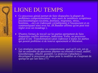 LIGNE DU TEMPS Ce processus génial permet de faire disparaître la plupart de problèmes comportementaux, mais aussi de nombreux symptômes psychosomatiques (eczéma, psoriasis, migraines, stress, boulimie, ...etc) en s'adressant véritablement à l'inconscient et en communiquant ainsi avec lui. (R.Bandler affirme qu'on peut tout régler avec un recadrage ).  D'autres formes de travail sur les parties permettent de faire disparaître conflits intérieurs, indécision. Enfin, un processus génial (Core -Transformation) peut s'adresser à toutes les parties qui posent problème et de trouver apaisement et libération.  Les stratégies mentales: un comportement, quel qu'il soit, est en fait un ensemble de processus internes ou externes (visuel, auditif, kinesthésique, olfactif, gustatif). Le praticien s'attachera à décortiquer le processus en place pour le modifier en s'inspirant de quelqu'un qui sait faire.(??)  
