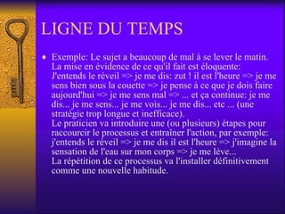 LIGNE DU TEMPS Exemple: Le sujet a beaucoup de mal à se lever le matin. La mise en évidence de ce qu'il fait est éloquente: J'entends le réveil => je me dis: zut ! il est l'heure => je me sens bien sous la couette => je pense à ce que je dois faire aujourd'hui => je me sens mal => ... et ça continue: je me dis... je me sens... je me vois... je me dis... etc ... (une stratégie trop longue et inefficace). Le praticien va introduire une (ou plusieurs) étapes pour raccourcir le processus et entraîner l'action, par exemple: j'entends le réveil => je me dis il est l'heure => j'imagine la sensation de l'eau sur mon corps => je me lève... La répétition de ce processus va l'installer définitivement comme une nouvelle habitude.  