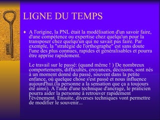 LIGNE DU TEMPS A l'origine, la PNL était la modélisation d'un savoir faire, d'une compétence ou expertise chez quelqu'un pour la transposer chez quelqu'un qui ne savait pas faire. Par exemple, la "stratégie de l'orthographe" est sans doute l'une des plus connues, rapides et généralisables et pourra être apprise rapidement. Le travail sur le passé: (quand même ! ) De nombreux comportements, difficultés, croyances, décisions, sont nés à un moment donné du passé, souvent dans la petite enfance, où quelque chose s'est passé et nous influence aujourd'hui.(la personne a la sensation que ça a toujours été ainsi). A l'aide d'une technique d'ancrage, le praticien pourra aider la personne à retrouver rapidement l'évènement. Ensuite, diverses techniques vont permettre de modifier le souvenir...  