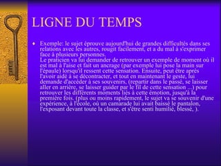 LIGNE DU TEMPS Exemple: le sujet éprouve aujourd'hui de grandes difficultés dans ses relations avec les autres, rougit facilement, et a du mal à s'exprimer face à plusieurs personnes.  Le praticien va lui demander de retrouver un exemple de moment où il est mal à l'aise et fait un ancrage (par exemple lui pose la main sur l'épaule) lorsqu'il ressent cette sensation. Ensuite, peut être après l'avoir aidé à se décontracter, et tout en maintenant le geste, lui demande d'accéder à ses souvenirs, (repartir dans le passé, se laisser aller en arrière, se laisser guider par le fil de cette sensation ...) pour retrouver les différents moments liés à cette émotion, jusqu'à la première fois. (plus ou moins rapidement, le sujet va se souvenir d'une expérience, à l'école, où un camarade lui avait baissé le pantalon, l'exposant devant toute la classe, et s'être senti humilié, blessé, ). 