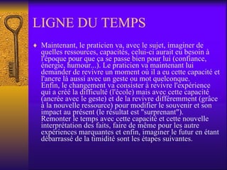 LIGNE DU TEMPS Maintenant, le praticien va, avec le sujet, imaginer de quelles ressources, capacités, celui-ci aurait eu besoin à l'époque pour que ça se passe bien pour lui (confiance, énergie, humour...). Le praticien va maintenant lui demander de revivre un moment où il a eu cette capacité et l'ancre là aussi avec un geste ou mot quelconque. Enfin, le changement va consister à revivre l'expérience qui a créé la difficulté (l'école) mais avec cette capacité (ancrée avec le geste) et de la revivre différemment (grâce à la nouvelle ressource) pour modifier le souvenir et son impact au présent (le résultat est "surprenant"). Remonter le temps avec cette capacité et cette nouvelle interprétation des faits, faire de même pour les autre expériences marquantes et enfin, imaginer le futur en étant débarrassé de la timidité sont les étapes suivantes.  