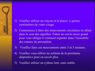 Veuillez utiliser un crayon et le placer  à quinze centimètres de votre visage. Commencez à faire des mouvements circulaires en allant dans le sens des aiguilles. Faites un cercle assez grand pour vous obliger à vraiment regarder dans l’ensemble des canaux de perception. Veuillez faire ces mouvements entre 3 et 5 minutes. Veuillez vous référer au schéma de la prochaine diapositive pour en savoir plus. Veuillez utiliser un rythme lent, mais stable. 