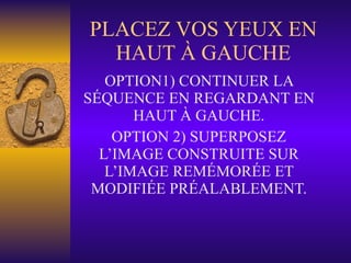 PLACEZ VOS YEUX EN HAUT À GAUCHE OPTION1) CONTINUER LA SÉQUENCE EN REGARDANT EN HAUT À GAUCHE. OPTION 2) SUPERPOSEZ L’IMAGE CONSTRUITE SUR L’IMAGE REMÉMORÉE ET MODIFIÉE PRÉALABLEMENT. 