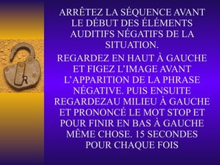 ARRÊTEZ LA SÉQUENCE AVANT LE DÉBUT DES ÉLÉMENTS AUDITIFS NÉGATIFS DE LA SITUATION. REGARDEZ EN HAUT À GAUCHE ET FIGEZ L’IMAGE AVANT L’APPARITION DE LA PHRASE NÉGATIVE. PUIS ENSUITE REGARDEZAU MILIEU À GAUCHE ET PRONONCÉ LE MOT STOP ET POUR FINIR EN BAS À GAUCHE MÊME CHOSE. 15 SECONDES POUR CHAQUE FOIS 