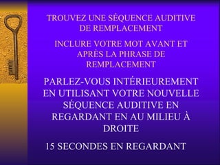 TROUVEZ UNE SÉQUENCE AUDITIVE DE REMPLACEMENT INCLURE VOTRE MOT AVANT ET APRÈS LA PHRASE DE REMPLACEMENT PARLEZ-VOUS INTÉRIEUREMENT EN UTILISANT VOTRE NOUVELLE SÉQUENCE AUDITIVE EN REGARDANT EN AU MILIEU À DROITE 15 SECONDES EN REGARDANT 