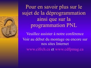 Pour en savoir plus sur le sujet de la déprogrammation ainsi que sur la programmation PNL Veuillez assister à notre conférence Voir au début du montage ou encore sur nos sites Internet www. cifrch . ca  et  www. cdfpmag . ca 