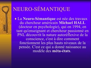 NEURO-SÉMANTIQUE La  Neuro-Sémantique  est née des travaux du chercheur américain  Michael HALL  (docteur en psychologie), qui en 1994, en tant qu'enseignant et chercheur passionné en PNL découvrit la nature autoréflexive de la conscience, c'est à dire comment fonctionnent les plus hauts niveaux de la pensée. C'est ce qui a donné naissance au modèle des  méta-états .  
