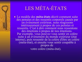 LES MÉTA-ÉTATS Le modèle des  méta-états  décrit comment suite des pensées et des ressentis corporels causés par un évènement extérieur, nous réagissons intérieurement à propos de ces pensées et ressentis. C'est à dire comment nous ressentons des émotions à propos de nos émotions.  Par exemple, vous pouvez vous sentir en colère suite à un évènement du monde extérieur (état interne), puis ressentir de la colère d'être en colère (méta-état), et ensuite vous sentir coupable à propos de  votre colère (méta-état). 