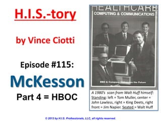 H.I.S.-tory
by Vince Ciotti
Episode #115:

McKesson
Part 4 = HBOC

A 1980’s scan from Walt Huff himself:
Standing: left = Tom Muller, center =
John Lawless, right = King Deets, right
front = Jim Napier. Seated = Walt Huff

© 2013 by H.I.S. Professionals, LLC, all rights reserved.

 