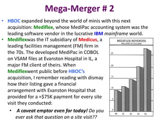 Mega-Merger # 2
• HBOC expanded beyond the world of minis with this next
acquisition: Mediflex, whose MediPac accounting system was the
leading software vendor in the lucrative IBM mainframe world.
• Mediflexwas the IT subsidiary of Medicus, a
leading facilities management (FM) firm in
the 70s. The developed MediPac in COBOL
on VSAM files at Evanston Hospital in IL, a
major FM client of theirs. When
Mediflexwent public before HBOC’s
acquisition, I remember reading with dismay
how their listing gave a financial
arrangement with Evanston Hospital that
provided for a ≈$75K payment for every site
visit they conducted:
• A caveat emptor even for today! Do you
ever ask that question on a site visit??

 