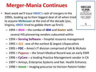 Merger-Mania Continues
• Next week we’ll trace HBOC’s rash of mergers in the
1990s, leading up to their biggest deal of all when tried
to acquire McKesson at the end of the decade (yes,
Virginia, HBOC tired to gobble them up first!):

– 1994 = IBAX – the combo of IBM and Baxter with
several HIS pioneering vendors subsumed within
– 1994 = Serving Software – hospital resource management
– 1995 = ALS - one of the earliest & largest LISspecailists
– 1995 = FDC – Amex’s IT division comprised of SAI & McAuto
– 1995 = Pegasus – the Smart Medical Record was an early EMR
– 1996 = CyCare – a leading Practice Management vendor in CA
– 1997 = Amisys, Enterprise Systems and Nat. Health Enhance.
– 1998 = Imnet – imaging precursor to Horizon Patient Folder

 