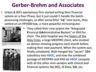 Gerber-Brehm and Associates
• Urban & Bill’s eponymous firm started writing their financial
system on a Four Phase, but it just couldn’t handle the batchprocessing challenges, so after some fitful “4φ” mini starts, they
settled on an HP3000 box, a more powerful minicomputer.
• They called their new system the “Integrated
Financial &Administrative System” or IFAS for
short. The pilot hospital was the Sisters of the
Holy Cross, a large MEDPRO client, who insisted
on demos showing progress each month before
making their next payment. When the system was
finally completed, Walt merged the “secret” GBA
subsidiary into HBOC, and now the combined
package of MEDPRO and IFAS let HBOC compete
with all the other mini vendors with clinical and
financial systems like DCC, JS Data, SAI, etc.

 