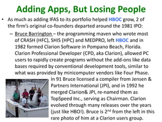 Adding Apps, But Losing People
• As much as adding IFAS to its portfolio helped HBOC grow, 2 of
the firm’s original co-founders departed around the 1981 IPO:
– Bruce Barrington – the programming maven who wrote most
of CRASH (HFC), SHIS (HPC) and MEDPRO, left HBOC and in
1982 formed Clarion Software in Pompano Beach, Florida.
Clarion Professional Developer (CPD, aka Clarion), allowed PC
users to rapidly create programs without the add-ons like data
bases required by conventional development tools, similar to
what was provided by minicomputer vendors like Four Phase.
In 91 Bruce licensed a compiler from Jensen &
Partners International (JPI), and in 1992 he
merged Clarion& JPI, re-named them as
TopSpeed Inc., serving as Chairman. Clarion
evolved through many releases over the years
(just like HBO!). Bruce is 2nd from the left in this
rare photo of him at a Clarion users group.

 