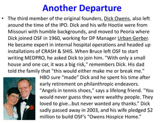 Another Departure
• The third member of the original founders, Dick Owens, also left
around the time of the IPO. Dick and his wife Hootie were from
Missouri with humble backgrounds, and moved to Peoria where
Dick joined OSF in 1960, working for DP Manager Urban Gerber.
He became expert in internal hospital operations and headed up
installations of CRASH & SHIS. When Bruce left OSF to start
writing MEDPRO, he asked Dick to join him. "With only a small
house and one car, it was a big risk," remembers Dick. His dad
told the family that "this would either make me or break me."
HBO sure “made” Dick and he spent his time after
early retirement on philanthropic endeavors.
"Angels in tennis shoes," says a lifelong friend. "You
would never guess they were wealthy people. They
loved to give…but never wanted any thanks.” Dick
sadly passed away in 2003, and his wife pledged $2
million to build OSF’s “Owens Hospice Home.”

 