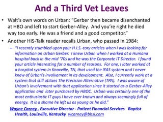 And a Third Vet Leaves
• Walt’s own words on Urban: “Gerber then became disenchanted
at HBO and left to start Gerber-Alley. And you’re right he died
way too early. He was a friend and a good competitor.”
• Another HIS-Talk reader recalls Urban, who passed in 1984:
– “I recently stumbled upon your H.I.S.-tory articles when I was looking for
information on Urban Gerber. I knew Urban when I worked at a Humana
hospital back in the mid ‘70s and he was the Corporate IT Director. I found
your article interesting for a number of reasons. For one, I later worked at
a hospital system in Knoxville, TN, that used the IFAS system and I never
knew of Urban’s involvement in its development. Also, I currently work at a
system that still utilizes The Precision Alternative (TPA). I was aware of
Urban’s involvement with that application since it started as a Gerber-Alley
application and later purchased by HBOC. Urban was certainly one of the
most enthusiastic IT guys I have ever known and always seemingly full of
energy. It is a shame he left us as young as he did.”
Wayne Carney , Executive Director - Patient Financial Services  Baptist
Health, Louisville, Kentucky wcarney@bhsi.com

 