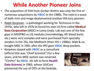 While Another Pioneer Joins
• The acquisition of IFAS from Gerber-Brehm was only the first of
numerous acquisitions by HBOC in the 1980s. The next in a wave
of both mini and mega-dealsinvolved another HIS-tory pioneer:
• Ralph Korpman - a pathologist working for Technicon in the
1970s, who left in 1976 to found his own LIS firm called Medical
Data Corporation (MDC) in Loma Linda. Lab was one of the few
gaps in MEDPRO as LIS modules (microbiology, AP, blood bank,
etc.) were very complex and were purchased from specialty
vendors in the 70s, like Meditech (their HIS = 1980s). Walt & co.
bought MDC in 1981 after the IPO gave HBOC deep pockets.
• Korpman stayed with HBOC as a consultant
(official title was “Chief Scientist”) for a few
years, and his MDC system was renamed
“ClinPro” by HBOC. He left to form Health
Data Sciences in 1983, whose UltiCare
pioneered the use of CRTs at the bedside.

 
