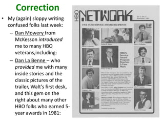 Correction
• My (again) sloppy writing
confused folks last week:
– Dan Mowery from
McKesson introduced
me to many HBO
veterans,including:
– Dan La Benne – who
provided me with many
inside stories and the
classic pictures of the
trailer, Walt’s first desk,
and this gem on the
right about many other
HBO folks who earned 5year awards in 1981:

 